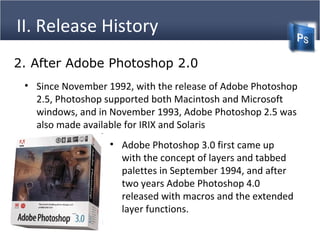 II. Release History
• Since November 1992, with the release of Adobe Photoshop
2.5, Photoshop supported both Macintosh and Microsoft
windows, and in November 1993, Adobe Photoshop 2.5 was
also made available for IRIX and Solaris
2. After Adobe Photoshop 2.0
• Adobe Photoshop 3.0 first came up
with the concept of layers and tabbed
palettes in September 1994, and after
two years Adobe Photoshop 4.0
released with macros and the extended
layer functions.
 
