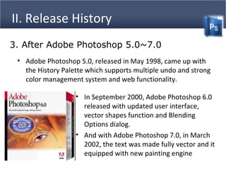 II. Release History
• Adobe Photoshop 5.0, released in May 1998, came up with
the History Palette which supports multiple undo and strong
color management system and web functionality.
3. After Adobe Photoshop 5.0~7.0
• In September 2000, Adobe Photoshop 6.0
released with updated user interface,
vector shapes function and Blending
Options dialog.
• And with Adobe Photoshop 7.0, in March
2002, the text was made fully vector and it
equipped with new painting engine
 