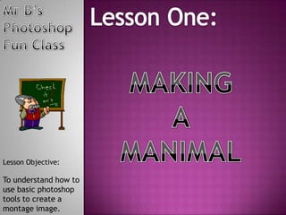 Mr B’s Photoshop Fun Class Lesson One: MAKING A MANIMAL Lesson Objective: To understand how to use basic photoshop tools to create a montage image. 