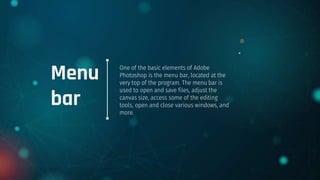 Menu
bar
One of the basic elements of Adobe
Photoshop is the menu bar, located at the
very top of the program. The menu bar is
used to open and save files, adjust the
canvas size, access some of the editing
tools, open and close various windows, and
more.
 