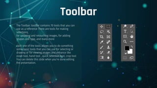 Toolbar
The Toolbar: toolbar contains 70 tools that you can
use as a reference There are tools for making
selections,
for cropping and retouching images, for adding
shapes and type, and many more
each one of the tools allows you to do something
some basic tools that you can use for selecting or
drawing or for viewing images and enhance like
zoom tool, hand tool , quick selection tool, crop tool
You can delete this slide when you’re done editing
the presentation.
 