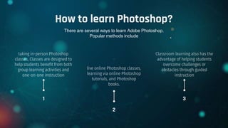 How to learn Photoshop?
taking in-person Photoshop
classes, Classes are designed to
help students benefit from both
group learning activities and
one-on-one instruction
Classroom learning also has the
advantage of helping students
overcome challenges or
obstacles through guided
instruction
.
live online Photoshop classes,
learning via online Photoshop
tutorials, and Photoshop
books.
1 3
2
There are several ways to learn Adobe Photoshop.
Popular methods include
 
