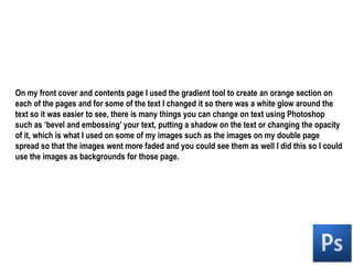 On my front cover and contents page I used the gradient tool to create an orange section on each of the pages and for some of the text I changed it so there was a white glow around the text so it was easier to see, there is many things you can change on text using Photoshop such as ‘bevel and embossing’ your text, putting a shadow on the text or changing the opacity of it, which is what I used on some of my images such as the images on my double page spread so that the images went more faded and you could see them as well I did this so I could use the images as backgrounds for those page.