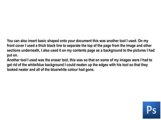 You can also insert basic shaped onto your document this was another tool I used. On my front cover I used a thick black line to separate the top of the page from the image and other sections underneath, I also used it on my contents page as a background to the pictures I had put on.Another tool I used was the eraser tool, this was so that on some of my images were I had to get rid of the white/blue background I could neaten up the edges with his tool so that they looked neater and all of the blue/white colour had gone.