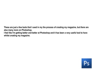 These are just a few tools that I used in my the process of creating my magazine, but there are also many more on Photoshop.I feel like I'm getting better and better at Photoshop and it has been a very useful tool to have whilst creating my magazine.