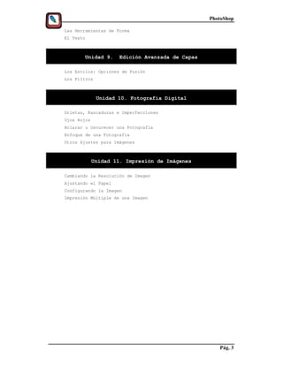PhotoShop

Las Herramientas de Forma
El Texto



       Unidad 9.     Edición Avanzada de Capas

Los Estilos: Opciones de Fusión
Los Filtros



              Unidad 10. Fotografía Digital

Grietas, Rascaduras e Imperfecciones
Ojos Rojos
Aclarar u Oscurecer una Fotografía
Enfoque de una Fotografía
Otros Ajustes para Imágenes



             Unidad 11. Impresión de Imágenes

Cambiando la Resolución de Imagen
Ajustando el Papel
Configurando la Imagen
Impresión Múltiple de una Imagen




                                                    Pág. 3
 