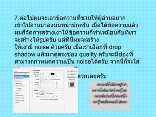 7 . ต่อไปผมจะเอาข้อความที่ชวนให้ผู้อ่านอยากเข้าไปอ่านมาลงบนหน้าปกครับ เมื่อได้ข้อความแล้วผมก็จัดการสร้างเงาให้ข้อความก็ทำเหมือนกับที่เราจะสร้างให้รูปครับ แต่ทีนี้ผมจะสร้าง ให้เงามี  noise  ด้วยครับ เมื่อเราเลือกที่  drop shadow  แล้วมาดูตรงช่อง  quality  ครับจะมีช่องที่สามารถกำหนดความเป็น  noise ได้ครับ จากนี้ก็จะใส่ตัวเลข หรือเลื่อนแทบก็แล้วแต่สะดวกเลยครับ  
