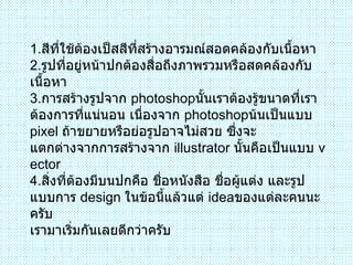 1 . สีที่ใช้ต้องเป็สสีที่สร้างอารมณ์สอดคล้องกับเนื้อหา 2 . รูปที่อยู่หน้าปกต้องสื่อถึงภาพรวมหรือสดคล้องกับเนื้อหา 3 . การสร้างรูปจาก  photoshop นั้นเราต้องรู้ขนาดที่เราต้องการที่แน่นอน เนื่องจาก  photoshop น้นเป็นแบบ  pixel  ถ้าขยายหรือย่อรูปอาจไม่สวย ซึ่งจะ แตกต่างจากการสร้างจาก  illustrator  นั้นคือเป็นแบบ  vector 4 . สิ่งที่ต้องมีบนปกคือ ชื่อหนังสือ ชื่อผู้แต่ง และรูปแบบการ  design  ในข้อนี้แล้วแต่  idea ของแต่ละคนนะครับ เรามาเริ่มกันเลยดีกว่าครับ  