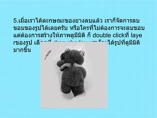 5 . เมื่อเราได้ละกษณะของยางลบแล้ว เราก็จัดการลบขอบของรูปได้เลยครับ หรือใครที่ไม่ต้องการจะลบขอบแต่ต้องการสร้างให้ภาพดูมีมิติ ก็  double click ที่  layer ของรูป เลือกที่  drop shadow  เราก็จะได้รูปที่ดูมีมิติมากขึ้น  