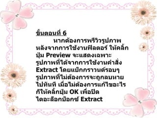 ขั้นตอนที่  6   หากต้องการพรีวิวรูปภาพหลังจากการใช้งานฟิลตอร์ ให้คลิ้กปุ่ม   Preview  จะแสดงเฉพาะรูปภาพที่ได้จากการใช้งานคำสั่ง  Extract  โดยแบ็กกราวนด์รอบๆ รูปภาพที่ไม่ต้องการจะถูกลบหายไปทันที เมื่อไม่ต้องการแก้ไขอะไร ก็ให้คลิ้กปุ่ม  OK  เพื่อปิดไดอะล็อกบ็อกซ์  Extract 