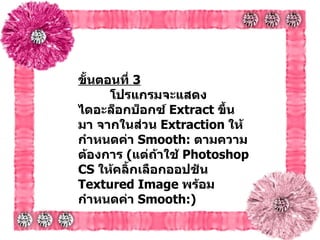 ขั้นตอนที่   3   โปรแกรมจะแสดงไดอะล็อกบ็อกซ์  Extract  ขึ้นมา จากในส่วน  Extraction  ให้กำหนดค่า  Smooth:  ตามความต้องการ  ( แต่ถ้าใช้  Photoshop CS  ให้คลิ้กเลือกออปชัน   Textured Image  พร้อมกำหนดค่า  Smooth:) 