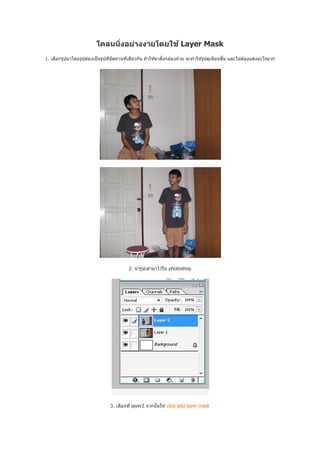 โคลนนิงอย่างงายโดยใช ้ Layer Mask
1. เลือกรูปมาโดยรูปต ้องเป็ นรูปทีมีสถานทีเดียวกัน ถ ้าใช ้ขาตังกล ้องถ่าย จะทําให ้รูปดูเนียนขึน และไม่ต ้องแต่งอะไรมาก




                                           2. นํ ารูปเข ้ามาไว ้ใน photoshop




                                  3. เลือกที layer2 จากนันให ้ click add layer mask
 