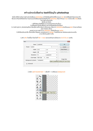 ื
                     สร้างปกหน ังสอด้วย toolทีมีอยูใน photoshop
                                                   ่
 วันนีเรามีวธง่ายๆในการสร ้างปกหนังสือบน photoshop มาให ้ได ้เรียบรู ้กันในทีนีเราจะเอา too lต่างๆทีมีอยูในโปรแกรมมาใช ้
            ิ ี                                                                                          ่
ซึงเหมาะกับคนทีเริมต ้นในการออกแบบหนังสือและยังไม่ถนัดทีจะใช ้ photoshop ซึงเราก็จะเอา tool ง่ายๆมาเป็ น ideaเริมต ้น
                                                      ในการสร ้างกันนะครับ
                                                         สิงทีควรคํานึงถึง
                                    1.สีทใช ้ต ้องเป็ สสีทสร ้างอารมณ์สอดคล ้องกับเนือหา
                                          ี                ี
                                 2.รูปทีอยูหน ้าปกต ้องสือถึงภาพรวมหรือสดคล ้องกับเนือหา
                                            ่
3.การสร ้างรูปจาก photoshopนันเราต ้องรู ้ขนาดทีเราต ้องการทีแน่นอน เนืองจาก photoshopน ้นเป็ นแบบpixel ถ ้าขยายหรือย่อ
                                                       รูปอาจไม่สวย ซึงจะ
                                แตกต่างจากการสร ้างจาก illustrator นันคือเป็ นแบบ vector
         4.สิงทีต ้องมีบนปกคือ ชือหนังสือ ชือผู ้แต่ง และรูปแบบการ design ในข ้อนีแล ้วแต่ ideaของแต่ละคนนะครับ
                                                   เรามาเริมกันเลยดีกว่าครับ

               1.สร ้าง file ใหม่ขนมาโดยไปที file--->new ผมจะยกตัวอย่างเป็ นขนาด 19.5*25 cm นะครับ
                                  ึ




                            2.เลือก paint bucket tool--->เลือกสี--->เทสีลงบน background
 