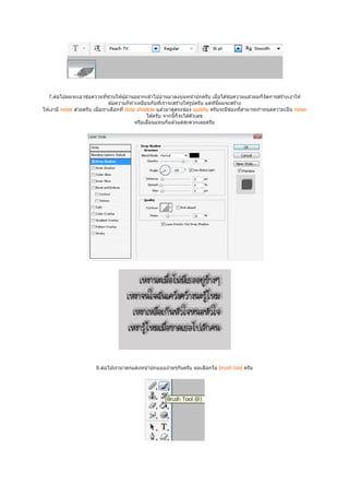 7.ต่อไปผมจะเอาข ้อความทีชวนให ้ผู ้อ่านอยากเข ้าไปอ่านมาลงบนหน ้าปกครับ เมือได ้ข ้อความแล ้วผมก็จัดการสร ้างเงาให ้
                                 ข ้อความก็ทําเหมือนกับทีเราจะสร ้างให ้รูปครับ แต่ทนผมจะสร ้าง
                                                                                    ี ี
                                                                                         ่
ให ้เงามี noise ด ้วยครับ เมือเราเลือกที drop shadow แล ้วมาดูตรงช่อง quality ครับจะมีชองทีสามารถกําหนดความเป็ น noise
                                                   ได ้ครับ จากนีก็จะใส่ตัวเลข
                                              หรือเลือนแทบก็แล ้วแต่สะดวกเลยครับ




                       8.ต่อไปเรามาตกแต่งหน ้าปกแบบง่ายๆกันครับ ผมเลือกใน brush tool ครับ
 