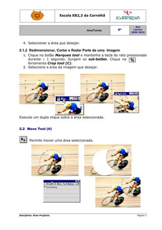 Escola E
                                 EB2,3 da Correlh
                                        a       hã


                                                                   Ano
                                        Ano/Turma:
                                        A                8º       Lectivo
                                                                2009-2010
                                                                2




  4. S
     Selecciona a área que dese
              ar              ejar.

2.1.2 Redimensionar, C
                     Cortar e R
                              Rodar Par de uma Imagem
                                      rte           m
  1. C
     Clique no botão Maarquee ttool e ma
                                       antenha a tecla do rato pre
                                                        o        essionada
                                                                         a
     durante ± 1 segundo. Sur
     d                         rgem os sub-botõões. Cliqu na
                                                        ue
     ferrament Crop t
     f        ta      tool (C).
  2. S
     Seleccione a área d imagem que de
              e        da              esejar.




Execut um duplo clique sobre a área sele
     te              e                 eccionada
                                               a.


2.2 M
    Move Too (V)
           ol


       Permite m
               mover um área selecciona
                      ma              ada.




Disciplin Área Proj
        na:       jecto                                             Página 7
 