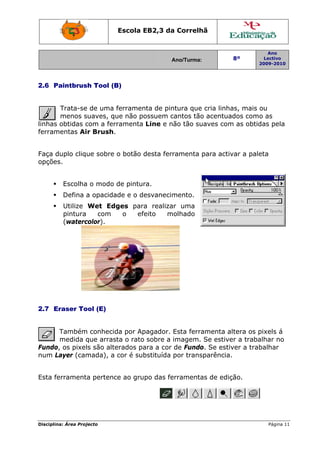 Escola E
                                 EB2,3 da Correlh
                                        a       hã


                                                                     Ano
                                        Ano/Turma:
                                        A                 8º        Lectivo
                                                                  2009-2010
                                                                  2




2.6 P
    Paintbrus Tool (B
            sh      B)


       Trata-se de uma ferramen de pin
              e                nta     ntura que cria linha mais ou
                                                          as,     o
       menos ssuaves, qu não po
                        ue     ossuem cantos tão acentua
                                       c        o         ados como as
                                                                  o
linhas obtidas c
               com a fer
                       rramenta Line e não tão su
                                                uaves com as obtid pela
                                                         m        das
ferram
     mentas Air Brush.


     duplo clique sobre o botão d
Faça d                          desta ferr
                                         ramenta p
                                                 para activ a pale
                                                          var    eta
opções
     s.


         Escolha o modo de pintur
               a                ra.
         Defina a opacida
                        ade e o de
                                 esvanecim
                                         mento.
         Utilize Wet Edges para realizar uma
                              a
         pintura    com  o  efe
                              eito   molhado
         (waterccolor).




2.7 E
    Eraser To (E)
            ool


      Também conhecid por Ap
             m         da      pagador. Esta ferra
                                                 amenta altera os pixels á
                                                                  p
      medida qque arras o rato sobre a imagem. Se estive a traba
                      sta                i                er      alhar no
Fundo, os pixel são alte
              ls       erados pa a cor de Fundo Se estiv a trab
                               ara               o.       ver     balhar
num L
    Layer (cammada), a cor é sub
                               bstituída por transparência.
                                                          .


      erramenta pertenc ao grupo das fe
Esta fe               ce              erramenta de ediç
                                              as      ção.




Disciplin Área Proj
        na:       jecto                                              Página 11
                                                                             1
 