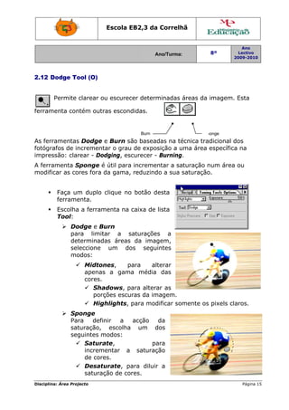 Escola E
                                   EB2,3 da Correlh
                                          a       hã


                                                                            Ano
                                               Ano/Turma:
                                               A                 8º        Lectivo
                                                                         2009-2010
                                                                         2




2.12 D
     Dodge To (O)
            ool


        Permite clarear ou escurec determ
                                 cer    minadas á
                                                áreas da imagem. Esta

ferram
     menta con
             ntém outr escond
                     ras    didas.


                                        Burn                   Sp
                                                                ponge
      ramentas Dodge e Burn são baseadas na té
As ferr        s                                   écnica tradicional dos
                                                                      d
               ncrement o grau de exposição a uma área específica na
fotógrafos de in        tar      u                                    a
impresssão: clar
               rear - Doddging, escurecer - Burning.
                                                   .
A ferra
      amenta SSponge é útil para incrementar a saturação n
                               a                         num área ou
modificar as co
              ores fora d gama, reduzind a sua s
                        da     ,       do        saturação
                                                         o.


         Faça um duplo clique no botão desta
               m               o       d
         ferrame
               enta.
         Escolha a ferram
               a        menta na caixa de lista
         Tool:
               Doodge e Buurn
               para limitar a s  saturaçõe
                                         es a
               detterminadas áreas da imaggem,
               seleccione um do  os seguintes
               moodos:
                     Midton nes,    para
                                    p       alterar
                     apenas a gama média das
                            s
                     cores.
                        Shaadows, p para altera as
                                              ar
                        porçções escu
                                    uras da im
                                             magem.
                        High hlights, para moddificar som
                                                        mente os pixels cla
                                                                          aros.
               Sp
                ponge
               Par
                 ra    defin
                           nir  a    acção     da
               sat
                 turação, escolha um dos     d
               seg
                 guintes m
                         modos:
                    Saturaate,              pa
                                             ara
                    incrementar a saturaç    ção
                    de corees.
                    Desatu urate, paara diluir a
                                             r
                    saturaçção de co
                                   ores.
Disciplin Área Proj
        na:       jecto                                                     Página 15
                                                                                    5
 