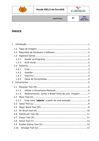 Escola EB2,3 da Correlhã


                                                                                              Ano
                                                      Ano/Turma:                8º           Lectivo
                                                                                           2009-2010




ÍNDICE




1  Introdução ....................................................................................1 

  1.1  Tipos de Imagem ...................................................................... 1 
  1.2  Requisitos de Hardware e Software .............................................. 2 
  1.3  Aspectos Gerais ........................................................................ 2 
     1.3.1      Aceder ao Programa ........................................................... 2 
     1.3.2      Ecrã Inicial........................................................................ 2 
  1.4  Ficheiros ..................................................................................3 
     1.4.1      Criar ................................................................................ 3 
     1.4.2      Guardar............................................................................ 3 
     1.4.3      Imprimir ........................................................................... 3 
     1.4.4      Caixa de Ferramentas......................................................... 4 
2  Ferramentas .................................................................................. 5 

  2.1  Marquee Tool (M) ...................................................................... 5 
     2.1.1      Utilizar a Ferramenta Marquee ............................................. 6 
     2.1.2      Redimensionar, Cortar e Rodar Parte de uma Imagem ........... 7 
  2.2  Move Tool (V) ........................................................................... 7 
     2.2.1      Criar novo "objecto" a partir de uma selecção ........................ 8 
  2.3  Lasso Tool (L) ........................................................................... 8 
  2.4  Magic Wand Tool (W) ................................................................. 9 
  2.5  Air Brush tool (A) .................................................................... 10 
  2.6  Paintbrush Tool (B) .................................................................. 11 
  2.7  Eraser Tool (E) ........................................................................ 11 
  2.8  Pencil Tool (Y) ........................................................................ 12 
  2.9  Rubber Stamp Tool (S) ............................................................ 12 
  2.10     Smudge Tool (U) .................................................................. 13 
 