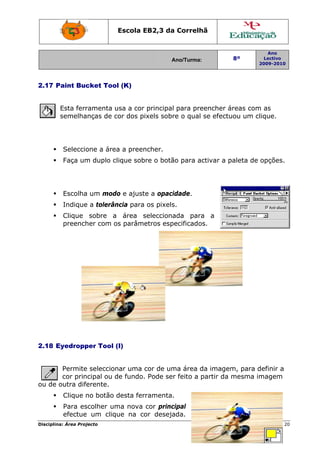 Escola E
                                 EB2,3 da Correlh
                                        a       hã


                                                                    Ano
                                           Ano/Turma:
                                           A              8º       Lectivo
                                                                 2009-2010
                                                                 2




2.17 P
     Paint Buc
             cket Too (K)
                    ol


        Esta ferr
                ramenta u a cor principal para pre
                        usa                      eencher áreas com as
                                                                 m
        semelhanças de c dos pixels sobr o qual se efectu
                        cor             re               uou um clique.




         Seleccio
                one a áre a preen
                        ea      ncher.
         Faça um duplo c
               m       clique sob o botã para ac
                                bre    ão               paleta de opções.
                                               ctivar a p




         Escolha um mod e ajust a opaci
               a      do      te      idade.
         Indique a tolerân
               e         ncia para os pixels
                                           s.
         Clique sobre a área s
                             selecciona
                                      ada para a
                                               a
         preench com o parâme
               her    os             pecificados.
                             etros esp




2.18 E
     Eyedropp Tool (I)
            per


       Permite seleccion uma cor de um área d imagem para definir a
              e         nar            ma         da        m,    d
       cor principal ou d fundo. Pode ser feito a p
                        de     .        r         partir da mesma im
                                                                   magem
ou de outra dife
               erente.
         Clique n botão desta fer
                no              rramenta.
                                        .
         Para es
               scolher um nova cor princ
                        ma             cipal
         efectue um cliqque na co deseja
                                or     ada.
Disciplin Área Proj
        na:       jecto                                             Página 20
                                                                            0
 