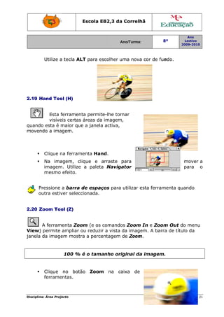 Escola E
                                 EB2,3 da Correlh
                                        a       hã


                                                                      Ano
                                         Ano/Turma:
                                         A                 8º        Lectivo
                                                                   2009-2010
                                                                   2




         Utilize a tecla AL para e
                          LT     escolher uma nova cor de fu
                                          u      a         undo.




2.19 H
     Hand Too (H)
            ol


         Esta ferramen permit
                     nta       te-lhe torrnar
         visíve certas áreas da imagem
              eis    s        a        m,
quando esta é maior que a janela activa,
                               a
moven
    ndo a ima agem.




         Clique n ferram
                na     menta Han
                               nd.
         Na ima
              agem, cl lique e arraste para                         mover a
         imagem Utilize a paleta Naviga
              m.               a       ator                         para o
         mesmo efeito.


      Pressione a barra de espaç
      P                         ços para utilizar e
                                                  esta ferramenta qu
                                                                   uando
      outra estiv selecc
      o         ver    cionada.


2.20 Z
     Zoom Tool (Z)


       A ferram
              menta Zoo (e os comando Zoom In e Zoo Out do menu
                      om              os              om      d
View) permite ampliar o reduzi a vista da image
     )                ou     ir               em. A bar de títu da
                                                      rra     ulo
janela da image mostr a perce
               em     ra     entagem de Zoom m.


                    100 % é o tamanho ori
                                        iginal da imagem
                                                a      m.


         Clique no botã
                      ão Zoom na ca
                            m     aixa de
         ferrame
               entas.



Disciplin Área Proj
        na:       jecto                                               Página 21
                                                                              1
 