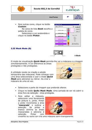 Escola E
                                 EB2,3 da Correlh
                                        a       hã


                                                                        Ano
                                         Ano/Turma:
                                         A                  8º         Lectivo
                                                                     2009-2010
                                                                     2




         Para ouutras core clique no botão
                         es,               o
         Custom m:
              Na caixa de lista Boo escolha a
                                  ok        a
         paleta d cores
                de
              Sele
                 eccione a cor pretendida e
         clique n botão P
                no        Picker.




2.22 M
     Mask Mo
           ode (Q)


                             Stand
                                 dard Mode                Q
                                                          Quick Mask Mode
                                                                   k


O mod de visu
     do       ualização Quick M Mask permmite-lhe v a más
                                                  ver   scara e a imagem
simult
     taneamen nte. A cor diferenci as área
                                 ia      as
proteg
     gidas e nã protegidas.
              ão


A utilid
       dade reside na cria
                         ação e ed dição
tempo orária das máscara Pode c
               s        as.        começar com
                                           c
uma á área selec
               ccionada e usar o m modo Quuick
Mask para adic  cionar ou retirar. O criar a
                                   Ou
másca de um só vez.
      ara      ma


         Seleccio
                one a par da ima
                        rte    agem que pretende alterar.
                                      e                 .
         Clique n botão Quikc M
                no              Mask Mod Uma camada d cor irá cobrir a
                                          de.       de      á
         área for da sele
                ra      ecção - ár
                                 rea protegida.
         Para e editar a máscara,
         seleccio
                one uma ferramen    nta
         de pinttura e...p
                         pinte. Pint tar
         a preto increme
                o        enta a ár  rea
         "mascarada" e subtrai a
         selecção.   Se     pintar     a
         branco elimina as áre      eas
         mascaradas e adiciona à
         selecção.     Pin
                         ntar      co
                                    om
         cinzento ou outr cor cria uma má
                 o       ra         a    áscara sem
                                                  mi-transp
                                                          parente.

Disciplin Área Proj
        na:       jecto                                                 Página 23
                                                                                3
 