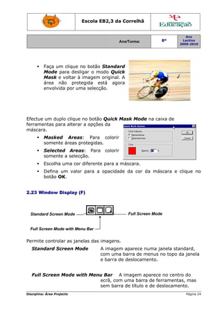 Escola E
                                 EB2,3 da Correlh
                                        a       hã


                                                                        Ano
                                             Ano/Turma:
                                             A                  8º     Lectivo
                                                                     2009-2010
                                                                     2




         Faça um clique no botão Standar
               m                         rd
         Mode p para desligar o modo Quic
                                        ck
         Mask e voltar à imagem original. A
         área nnão prot tegida eestá agora
         envolvid por um selecç
                da      ma       ção.




Efectue um dup clique no botão Quick Mask Mo
             plo    e        o       M     ode na caixa de
     mentas pa alterar a opçõe da
ferram       ara             es
máscaara.
         Masked Areas
               d      s: Para colorir
         soment áreas p
              te      protegidas
                               s.
         Selecte
               ed Areaas: Para     colorir
         soment a selecção.
               te
         Escolha uma cor diferente para a máscara.
               a       r         e        m
         Defina um valor para a opacidad da cor da más
                       r               de            scara e clique no
                                                             c       o
         botão O
               OK.


2.23 W
     Window D
            Display (
                    (F)



  Stand
      dard Scree Mode
               en                                Full Sc
                                                       creen Mode
                                                                e


  Full S
       Screen Mod with Me
                de      enu Bar

Permit control as jan
     te      lar    nelas das imagens.
                                     .
  Stan
     ndard Sc
            creen Mo
                   ode            A imagem aparece numa ja
                                          m        e       anela standard,
                                  com uma barra de menus no topo da janela
                                          a        e               d
                                  e barra de desloca
                                          d        amento.


  Full Screen Mode w
     l             with Menu Bar A imagem aparece no centr do
                           u              m         e       ro
                           ecrã, com uma ba
                                   m       arra de ferramenta mas
                                                            as,
                           sem barr de títul e de de
                                   ra      lo       eslocamento.
Disciplin Área Proj
        na:       jecto                                                 Página 24
                                                                                4
 