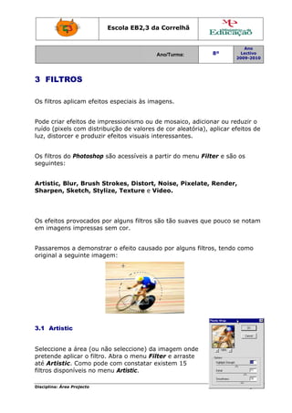 Escola E
                                 EB2,3 da Correlh
                                        a       hã


                                                                          Ano
                                           Ano/Turma:
                                           A                   8º        Lectivo
                                                                       2009-2010
                                                                       2




3 FI
   ILTROS
        S

Os filtr aplica efeitos especiais às imagens.
       ros    am      s


Pode ccriar efeit de imp
                tos      pressionissmo ou de mosaico, adicion ou red
                                                              nar       duzir o
ruído ((pixels co distrib
                om      buição de valores de cor ale
                                            d       eatória), a
                                                              aplicar efeitos de
luz, distorcer e produzir efeitos v
                                  visuais int
                                            teressante
                                                     es.


Os filtr do Ph
       ros   hotoshop são acess
                              síveis a partir do m
                                       p         menu Filt
                                                         ter e são os
seguinntes:


Artist
     tic, Blur, Brush SStrokes, D
                                Distort, Noise, P
                                                Pixelate, Render,
Sharppen, Sket tch, Stylize, Text
                                ture e Vi
                                        ideo.




     eitos prov
Os efe        vocados por alguns filtros sã tão suaves que pouco se notam
                               s          ão                      e
em im
    magens im mpressas s
                       sem cor.


Passarremos a d
              demonstr o efeit causado por alguns filtro tendo como
                      rar    to                        os,
origina a segui
      al      inte imag
                      gem:




3.1 A
    Artistic


Selecc cione a árrea (ou nã seleccione) da imagem o
                          ão                         onde
preten nde aplica o filtro. Abra o m
                 ar       .        menu Filtter e arra
                                                     aste
até Ar rtistic. Co
                 omo pode com con
                          e        nstatar ex
                                            xistem 155
filtros disponíve no me
                 eis      enu Artist
                                   tic.

Disciplin Área Proj
        na:       jecto                                                   Página 26
                                                                                  6
 