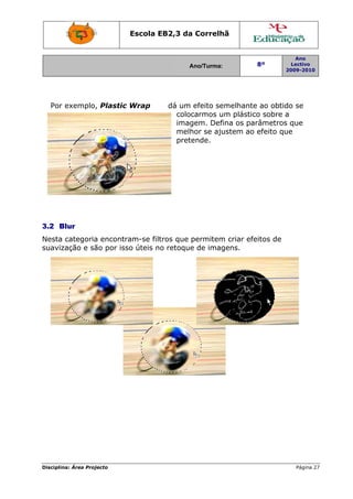 Escola E
                                 EB2,3 da Correlh
                                        a       hã


                                                                        Ano
                                        Ano/Turma:
                                        A                  8º          Lectivo
                                                                     2009-2010
                                                                     2




  Por exemplo, Plastic Wrap
             ,                     dá um efeito se
                                                 emelhante ao obtid se
                                                           e      do
                                     coloc
                                         carmos um plástic sobre a
                                                          co
                                     imaggem. Defiina os parâmetros que
                                     melh se aju
                                         hor     ustem ao efeito qu
                                                                  ue
                                     pretende.




3.2 B
    Blur
Nesta categoria encontr
              a       ram-se filt
                                tros que permitem criar efe
                                                m         eitos de
suaviz
     zação e sã por iss úteis no retoque de imag
              ão      so                 e      gens.




Disciplin Área Proj
        na:       jecto                                                 Página 27
                                                                                7
 