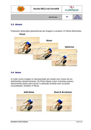 Escola E
                                 EB2,3 da Correlh
                                        a       hã


                                                                         Ano
                                        Ano/Turma:
                                        A                  8º           Lectivo
                                                                      2009-2010
                                                                      2




3.3 D
    Distort


     zem disto
Produz       orções geométricas da imag
                              s       gem e exi
                                              istem 13 filtros dif
                                                                 ferentes.
           Pinch
               h


                                      She
                                        ear


                                                         S
                                                         Spherize




3.4 N
    Noise


O ruído numa imagem é represen    ntado por pixels co níveis de cor
                                           r        om      s
      buídos ale
distrib        eatoriame
                       ente. Os filtros Noise criam manchas suaves,
                                                           s
adicion        xels para tornar a selecção fundida c
       nando pix                                    com os pi
                                                            ixels
circundantes. EExistem 4 filtros.


                 Add Nois
                 A      se                    Dus & Scra
                                                st     atches




~




Disciplin Área Proj
        na:       jecto                                                  Página 28
                                                                                 8
 