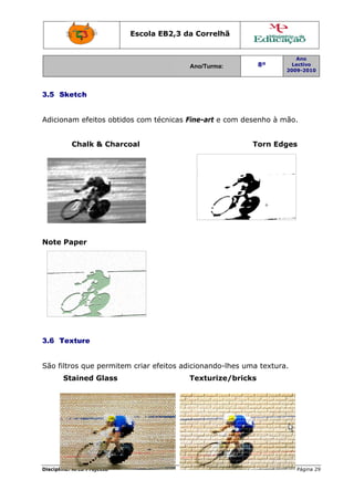 Escola E
                                 EB2,3 da Correlh
                                        a       hã


                                                                      Ano
                                        Ano/Turma:
                                        A                  8º        Lectivo
                                                                   2009-2010
                                                                   2




3.5 S
    Sketch


Adicionam efeit obtido com té
              tos    os     écnicas Fine-art e c
                                               com dese
                                                      enho à mã
                                                              ão.


          Chalk & Charcoal                                T
                                                          Torn Edg
                                                                 ges




Note Paper




3.6 T
    Texture


São fil
      ltros que permitem criar efe
                       m         eitos adic
                                          cionando-
                                                  -lhes uma textura.
                                                          a
       Stained Glass
       S                                Texturize
                                        T       e/bricks
                                                       s




Disciplin Área Proj
        na:       jecto                                                Página 29
                                                                               9
 