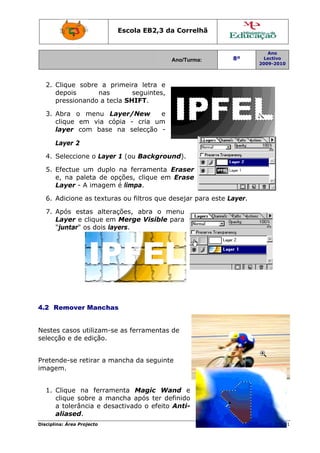 Escola E
                                 EB2,3 da Correlh
                                        a       hã


                                                                   Ano
                                         Ano/Turma:
                                         A              8º        Lectivo
                                                                2009-2010
                                                                2




  2. C
     Clique so
             obre a prrimeira le
                               etra e
     depois
     d           nas       seguuintes,
     pressionando a tec SHIFT
     p                cla     T.

  3. A
     Abra o mmenu Laayer/New w   e
     clique em via cópia - cria um
     c       m
     la
      ayer com base na selec
             m              cção -

      Layer 2
      L

  4. S
     Seleccione o Layer 1 (ou Ba
              e       r        ackgroun
                                      nd).

  5. E
     Efectue u
             um duplo na ferraamenta Eraser
                                      E
     e,
     e na paleeta de op
                      pções, cli
                               ique em Erase
     Layer - A imagem é limpa.
     L

  6. A
     Adicione a textura ou filtr que de
              as      as       ros    esejar para este La
                                                        ayer.

  7. A
     Após esta altera
               as      ações, ab
                               bra o me enu
     Layer e c
     L        clique em Merge VVisible para
                                       p
     "juntar" o dois lay
     "j       os       yers.




4.2 R
    Remover Manchas
                  s


Nestes casos ut
      s        tilizam-se as ferra
                        e        amentas de
                                         d
selecção e de e
              edição.


Preten
     nde-se ret
              tirar a ma
                       ancha da seguinte
imagem.


  1. C
     Clique na ferrame
              a       enta Ma agic Wan end
     clique sob
     c        bre a mancha apó ter def
                              ós        finido
     a tolerânc e desa
              cia     activado o efeito Anti-
                                        A
     aliased.
     a
Disciplin Área Proj
        na:       jecto                                            Página 31
                                                                           1
 