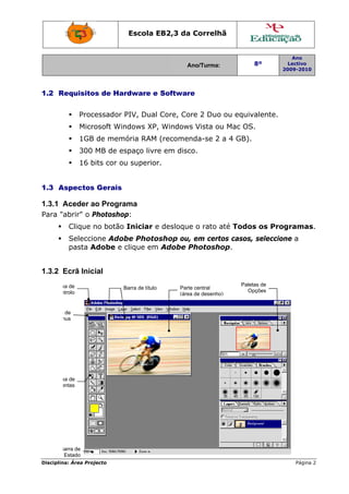 Escola E
                                     EB2,3 da Correlh
                                            a       hã


                                                                               Ano
                                                Ano/Turma:
                                                A                    8º       Lectivo
                                                                            2009-2010
                                                                            2




1.2 R
    Requisito de Har
            os     rdware e Softwar
                                  re


                Processador P
                            PIV, Dual Core, Co 2 Duo ou equiv
                                             ore   o        valente.
                Micro
                    osoft Win
                            ndows XP, Windows Vista ou Mac OS
                                    ,                u      S.
                1GB de memó
                          ória RAM (recomenda-se 2 a 4 GB).
                300 MB de es
                           spaço livre em disc
                                     e       co.
                16 b
                   bits cor ou superior
                             u        r.


1.3 A
    Aspectos Gerais

1.3.1 A
      Aceder a Programa
             ao
Para "abrir" o P
               Photoshop
                       p:
          Clique n botão Iniciar e desloque o rato a Todos os Programas.
                 no                                até
          Seleccio
                 one Adob Photo
                        be      oshop ou, em cert casos, seleccion a
                                        ,       tos    ,         ne
          pasta A
                Adobe e c
                        clique em Adobe Photosho
                                m       P        op.


1.3.2 Ecrã Inicial
    Caix de
       xa                                                        Palet de
                                                                     tas
                            Barra de título
                            B                 Part central
                                                  te
    Conntrolo                                                      Opções
                                              (áre de desenho
                                                 ea         o)


   Barra de
       a
    Men nus




     Caix de
        xa
 Ferrameentas




       Barra de
       B
         Estado
Disciplin Área Proj
        na:       jecto                                                         Página 2
 