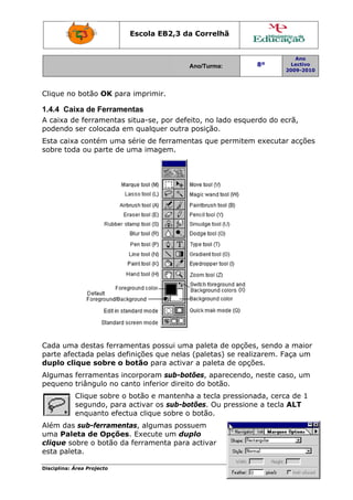 Escola E
                                 EB2,3 da Correlh
                                        a       hã


                                                                       Ano
                                          Ano/Turma:
                                          A                  8º       Lectivo
                                                                    2009-2010
                                                                    2




Clique no botão OK para imprimi
     e        o       a       ir.

1.4.4 Caixa de Ferramentas
A caixa de ferra
               amentas situa-se, por defeito, no lad esquerdo do ec
                                                   do             crã,
podendo ser coolocada em qualquer outra posição.
                       m
Esta caixa cont
              tém uma série de f
                               ferramentas que p
                                               permitem executar acções
                                                               r
sobre toda ou p
              parte de u
                       uma imaggem.




Cada uuma dest ferram
              tas     mentas po ossui uma paleta d opções sendo a maior
                                         a        de        s,
parte a
      afectada pelas def
                       finições que nelas (paletas) se realiz
                                                  )         zarem. Fa um
                                                                    aça
duplo clique s
     o        sobre o bbotão para activar a paleta de opções.
                                         r        a
Algum ferram
    mas      mentas incorporam sub-bot
                               m          tões, apar
                                                   recendo, neste cas um
                                                                    so,
pequeno triângulo no ca
                      anto inferior direito do botão.
                                          o
           Clique sobre o botão e m
                e                  mantenha a tecla pressiona
                                           a                ada, cerca de 1
                                                                      a
           segunndo, para activar o sub-bot
                                  os       tões. Ou pressione a tecla ALT
                                                            e         A
           enquaanto efect
                         tua clique sobre o botão.
                                  e
Além d sub-f
      das             tas, algum possuem
              ferrament        mas
uma PPaleta de Opções Execute um dup
              e       s.       e       plo
clique sobre o botão da ferramenta para activar
     e                a
esta paleta.

Disciplin Área Proj
        na:       jecto                                                  Página 4
 