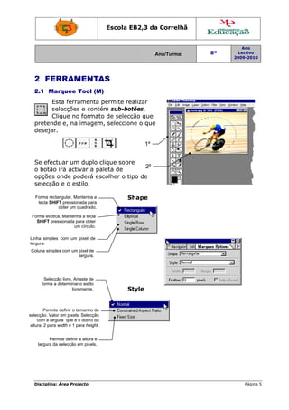 Escola E
                                                EB2,3 da Correlh
                                                       a       hã


                                                                                 Ano
                                                            Ano/Turma:
                                                            A            8º     Lectivo
                                                                              2009-2010
                                                                              2




  2 FE
     ERRAM
         MENTA
             AS
  2.1 M
      Marquee T
              Tool (M)
        Esta ferra
                 amenta p
                        permite re
                                 ealizar
        selecções e contém sub-bo
                 s       m       otões.
        Clique no formato de selecç
                 o                ção que
  preten
       nde e, na imagem, seleccione o que
                         ,
  deseja
       ar.

                                                       1º


  Se efe
       ectuar um duplo clique sobr
               m                   re
                                        2º
  o botã irá activar a paleta de
       ão
  opções onde po
        s       oderá esccolher o ti
                                   ipo de
  selecção e o es
                stilo.

   Forma reectangular. Ma
                        antenha a              Shape
                                               S
    tecla SHHIFT pression
                        nada para
               obter um q
                        quadrado.

 Forma elíp
          ptica. Mantenh a tecla
                       ha
   SHIFT ppressionada pa obter
                        ara
                      um círculo.
                       m

Linha simp
         ples com um pixel de
largura.
 Coluna sim
          mples com um pixel de
                       largura.




       Sele
          ecção livre. Arr raste de
      forma a determinar o estilo
          a               r
                      livre
                          emente.              Style
                                               S


        Perm definir o ta
            mite           amanho da
selecção. Va em pixels Selecção
             alor         s.
     com a laargura que é o dobro da
 altura: 2 para width e 1 para height.


          Permite definir a altura e
    largura da selecção e pixels.
                         em




  Disciplin Área Proj
          na:       jecto                                                         Página 5
 