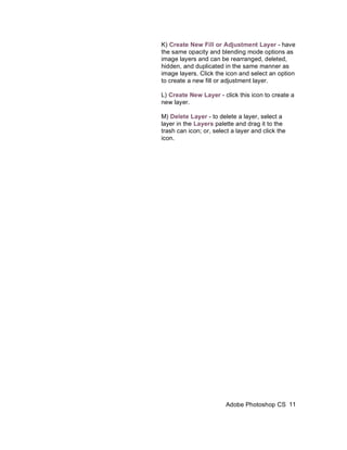 K) Create New Fill or Adjustment Layer - have
the same opacity and blending mode options as
image layers and can be rearranged, deleted,
hidden, and duplicated in the same manner as
image layers. Click the icon and select an option
to create a new fill or adjustment layer.

L) Create New Layer - click this icon to create a
new layer.

M) Delete Layer - to delete a layer, select a
layer in the Layers palette and drag it to the
trash can icon; or, select a layer and click the
icon.




                        Adobe Photoshop CS 11
 