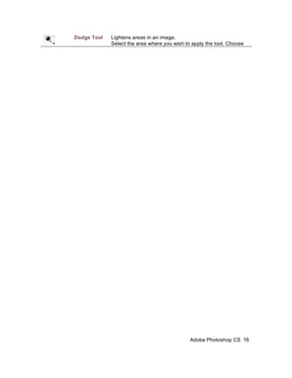 Dodge Tool   Lightens areas in an image.
             Select the area where you wish to apply the tool. Choose
             the Brush, Range, and Exposure. Click on the spots you
             wish to highlight.




                                             Adobe Photoshop CS 16
 