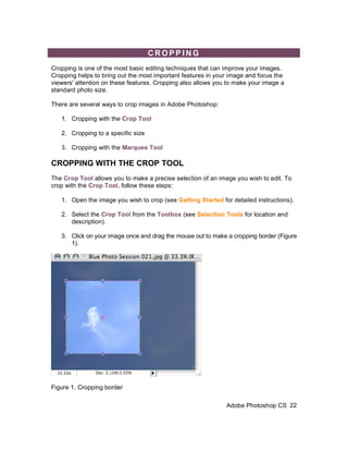 CROPPING
Cropping is one of the most basic editing techniques that can improve your images.
Cropping helps to bring out the most important features in your image and focus the
viewers' attention on these features. Cropping also allows you to make your image a
standard photo size.

There are several ways to crop images in Adobe Photoshop:

   1. Cropping with the Crop Tool

   2. Cropping to a specific size

   3. Cropping with the Marquee Tool

CROPPING WITH THE CROP TOOL
The Crop Tool allows you to make a precise selection of an image you wish to edit. To
crop with the Crop Tool, follow these steps:

   1. Open the image you wish to crop (see Getting Started for detailed instructions).

   2. Select the Crop Tool from the Toolbox (see Selection Tools for location and
      description).

   3. Click on your image once and drag the mouse out to make a cropping border (Figure
      1).




Figure 1. Cropping border

                                                              Adobe Photoshop CS 22
 