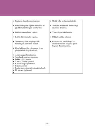İmajların düzenlemesini yapınız.                 Modül bilgi sayfasına dönünüz.

Gerekli imajların sayfada nerede ve ne           “Görüntü Montajları” modül bilgi
şekilde kullanılacağını tasarlayınız.            sayfasına dönünüz.

Görüntü montajlarını yapınız.                    Yaratıcılığınızı kullanınız.

Estetik düzenlemeler yapınız.                    Dikkatli ve titiz çalışınız.

Tüm materyalleri uygun şekilde                   Çevrenizdeki tesislerin şef ve
kullandığınızdan emin olunuz.                    animatörlerinden aldığınız genel
                                                 bilgileri değerlendiriniz.
Hazırladığınız ilan çalışmasını ekran
görüntüsünde değerlendiriniz.

Amaca uygun hazırlanmalı.
Sunulacak programı tanıtmalı.
Dikkat çekici olmalı.
Yaratıcı fikirler içermeli.
Katılım isteği uyandırmalı.
Bilgilendirmeli.
İmajlar ve metinler dikkat çekici olmalı.
İlk bakışta algılanmalı




                                            94
 