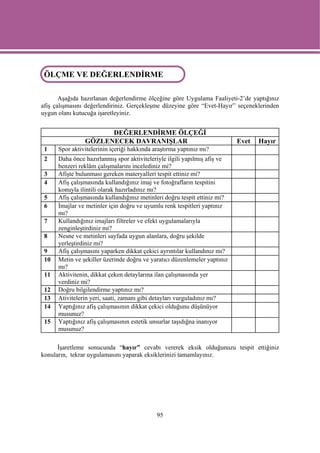 ÖLÇME VE DEĞERLENDİRME
ÖLÇME VE DEĞERLENDİRME

       Aşağıda hazırlanan değerlendirme ölçeğine göre Uygulama Faaliyeti-2’de yaptığınız
afiş çalışmasını değerlendiriniz. Gerçekleşme düzeyine göre “Evet-Hayır” seçeneklerinden
uygun olanı kutucuğa işaretleyiniz.


                      DEĞERLENDİRME ÖLÇEĞİ
                GÖZLENECEK DAVRANIŞLAR                                     Evet   Hayır
 1    Spor aktivitelerinin içeriği hakkında araştırma yaptınız mı?
 2    Daha önce hazırlanmış spor aktiviteleriyle ilgili yapılmış afiş ve
      benzeri reklâm çalışmalarını incelediniz mi?
 3    Afişte bulunması gereken materyalleri tespit ettiniz mi?
 4    Afiş çalışmasında kullandığınız imaj ve fotoğrafların tespitini
      konuyla ilintili olarak hazırladınız mı?
 5    Afiş çalışmasında kullandığınız metinleri doğru tespit ettiniz mi?
 6    İmajlar ve metinler için doğru ve uyumlu renk tespitleri yaptınız
      mı?
 7    Kullandığınız imajları filtreler ve efekt uygulamalarıyla
      zenginleştirdiniz mi?
 8    Nesne ve metinleri sayfada uygun alanlara, doğru şekilde
      yerleştirdiniz mi?
 9    Afiş çalışmasını yaparken dikkat çekici ayrıntılar kullandınız mı?
 10   Metin ve şekiller üzerinde doğru ve yaratıcı düzenlemeler yaptınız
      mı?
 11   Aktivitenin, dikkat çeken detaylarına ilan çalışmasında yer
      verdiniz mi?
 12   Doğru bilgilendirme yaptınız mı?
 13   Ativitelerin yeri, saati, zamanı gibi detayları vurguladınız mı?
 14   Yaptığınız afiş çalışmasının dikkat çekici olduğunu düşünüyor
      musunuz?
 15   Yaptığınız afiş çalışmasının estetik unsurlar taşıdığna inanıyor
      musunuz?

      İşaretleme sonucunda “hayır” cevabı vererek eksik olduğunuzu tespit ettiğiniz
konuların, tekrar uygulamasını yaparak eksiklerinizi tamamlayınız.




                                             95
 
