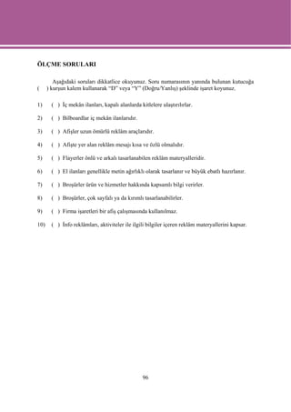 ÖLÇME SORULARI

         Aşağıdaki soruları dikkatlice okuyunuz. Soru numarasının yanında bulunan kutucuğa
(     ) kurşun kalem kullanarak “D” veya “Y” (Doğru/Yanlış) şeklinde işaret koyunuz.

1)      ( ) İç mekân ilanları, kapalı alanlarda kitlelere ulaştırılırlar.

2)      ( ) Bilboardlar iç mekân ilanlarıdır.

3)      ( ) Afişler uzun ömürlü reklâm araçlarıdır.

4)      ( ) Afişte yer alan reklâm mesajı kısa ve özlü olmalıdır.

5)      ( ) Flayerler önlü ve arkalı tasarlanabilen reklâm materyalleridir.

6)      ( ) El ilanları genellikle metin ağırlıklı olarak tasarlanır ve büyük ebatlı hazırlanır.

7)      ( ) Broşürler ürün ve hizmetler hakkında kapsamlı bilgi verirler.

8)      ( ) Broşürler, çok sayfalı ya da kırımlı tasarlanabilirler.

9)      ( ) Firma işaretleri bir afiş çalışmasında kullanılmaz.

10)     ( ) İnfo reklâmları, aktiviteler ile ilgili bilgiler içeren reklâm materyallerini kapsar.




                                                  96
 