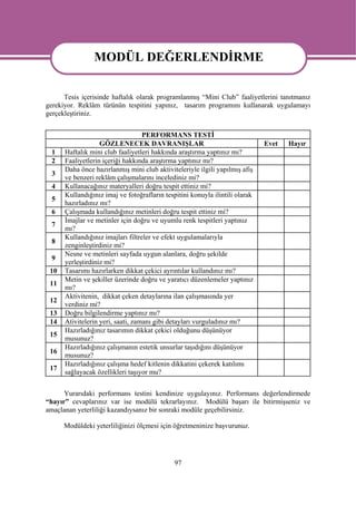MODÜL DEĞERLENDİRME
                MODÜL DEĞERLENDİRME
      Tesis içerisinde haftalık olarak programlanmış “Mini Club” faaliyetlerini tanıtmanız
gerekiyor. Reklâm türünün tespitini yapınız, tasarım programını kullanarak uygulamayı
gerçekleştiriniz.


                                   PERFORMANS TESTİ
                   GÖZLENECEK DAVRANIŞLAR                                     Evet   Hayır
  1   Haftalık mini club faaliyetleri hakkında araştırma yaptınız mı?
  2   Faaliyetlerin içeriği hakkında araştırma yaptınız mı?
      Daha önce hazırlanmış mini club aktiviteleriyle ilgili yapılmış afiş
  3
      ve benzeri reklâm çalışmalarını incelediniz mi?
  4   Kullanacağınız materyalleri doğru tespit ettiniz mi?
      Kullandığınız imaj ve fotoğrafların tespitini konuyla ilintili olarak
  5
      hazırladınız mı?
  6   Çalışmada kullandığınız metinleri doğru tespit ettiniz mi?
      İmajlar ve metinler için doğru ve uyumlu renk tespitleri yaptınız
  7
      mı?
      Kullandığınız imajları filtreler ve efekt uygulamalarıyla
  8
      zenginleştirdiniz mi?
      Nesne ve metinleri sayfada uygun alanlara, doğru şekilde
  9
      yerleştirdiniz mi?
 10   Tasarımı hazırlarken dikkat çekici ayrıntılar kullandınız mı?
      Metin ve şekiller üzerinde doğru ve yaratıcı düzenlemeler yaptınız
 11
      mı?
      Aktivitenin, dikkat çeken detaylarına ilan çalışmasında yer
 12
      verdiniz mi?
 13   Doğru bilgilendirme yaptınız mı?
 14   Ativitelerin yeri, saati, zamanı gibi detayları vurguladınız mı?
      Hazırladığınız tasarımın dikkat çekici olduğunu düşünüyor
 15
      musunuz?
      Hazırladığınız çalışmanın estetik unsurlar taşıdığını düşünüyor
 16
      musunuz?
      Hazırladığınız çalışma hedef kitlenin dikkatini çekerek katılımı
 17
      sağlayacak özellikleri taşıyor mu?


      Yurarıdaki performans testini kendinize uygulayınız. Performans değerlendirmede
“hayır” cevaplarınız var ise modülü tekrarlayınız. Modülü başarı ile bitirmişseniz ve
amaçlanan yeterliliği kazandıysanız bir sonraki modüle geçebilirsiniz.

      Modüldeki yeterliliğinizi ölçmesi için öğretmeninize başvurunuz.




                                              97
 