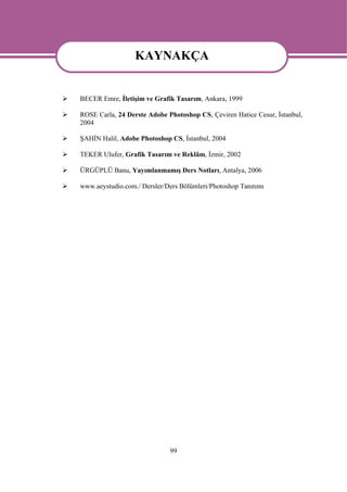 KAYNAKÇA
                  KAYNAKÇA
BECER Emre, İletişim ve Grafik Tasarım, Ankara, 1999

ROSE Carla, 24 Derste Adobe Photoshop CS, Çeviren Hatice Cesur, İstanbul,
2004

ŞAHİN Halil, Adobe Photoshop CS, İstanbul, 2004

TEKER Ulufer, Grafik Tasarım ve Reklâm, İzmir, 2002

ÜRGÜPLÜ Banu, Yayımlanmamış Ders Notları, Antalya, 2006

www.aeystudio.com./ Dersler/Ders Bölümleri/Photoshop Tanıtımı




                             99
 