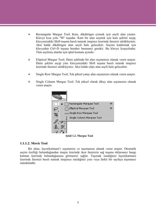 Rectangular Margue Tool; Kare, dikdörtgen çizmek için seçili alan yaratır.
            Klavye kısa yolu "M" tuşudur. Kare bir alan seçmek için kare şeklini seçip,
            klavyenizdeki Shift tuşuna basılı tutarak imajınız üzerinde farenizi sürükleyiniz.
            Aksi halde dikdörtgen alan seçili hale gelecektir. Seçimi kaldırmak için
            klavyeden Ctrl+D tuşuna beraber basmanız gerekir. Bu klavye kısayoludur.
            Tüm seçilmiş alanlar için iptal komutu aynıdır.

            Eliptical Margue Tool; Daire şeklinde bir alan seçmenize olanak veren araçtır.
            Daire şeklini seçip yine klavyenizdeki Shift tuşuna basılı tutarak imajınız
            üzerinde farenizi sürükleyiniz. Aksi halde elips alan seçili hale gelecektir.

            Single Row Margue Tool; Tek piksel yatay alan seçmenize olanak veren araçtır.

            Single Column Margue Tool; Tek piksel olarak dikey alan seçmenize olanak
            veren araçtır.




                                    Şekil 1.2. Margue Tool

1.1.1.2. Movie Tool
      Bir alanı, layer(katman)’ı seçmenize ve taşımanıza olanak veren araçtır. Otomatik
seçim özelliği bulunduğundan imajın üzerinde iken farenizin sağ tuşuna tıklarsanız hangi
katman üzerinde bulunduğunuzu görmenizi sağlar. Taşımak istediğiniz layer(katman)
üzerinde farenizi basılı tutarak imajınızı istediğiniz yere veya farklı bir sayfaya taşımanız
mümkündür.




                                             5
 