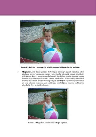 Resim 1.3.:Polygon Lasso aracı ile bebeğin kolunun belli noktalardan seçilmesi.

 Magnetic Lasso Tool; Kontrast (birbirine zıt ) renklere duyarlı kenarlara sahip
 alanlarda seçim yapmanıza olanak verir. Sınırlar otomatik olarak izlediğiniz
 yola yapışır. Fareyi basılı tutarak belirlemek istediğiniz sınırlar üzerinde oluşan
 tutunma noktaları sayesinde aracı kontrol edebilirsiniz. Fareye tıklayarak kendi
 tutunma noklarınızı belirleyebileceğiniz gibi delete (sil) tuşuna basıp imlecinizi
 en son tutunma noktasına geri götürerek belirlediğiniz tutunma noktalarını
 silebilir böylece geri gidebilirsiniz.




         Resim 1.4:Magnetic Lasso aracı ile bebeğin seçilmesi.
                                   7
 