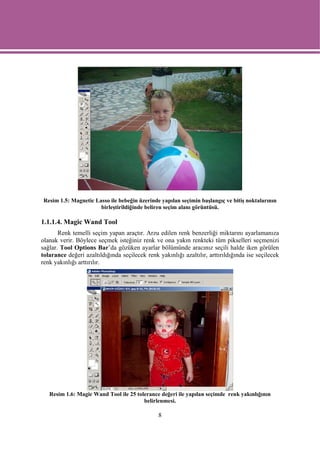 Resim 1.5: Magnetic Lasso ile bebeğin üzerinde yapılan seçimin başlangıç ve bitiş noktalarının
                      birleştirildiğinde beliren seçim alanı görüntüsü.

1.1.1.4. Magic Wand Tool
       Renk temelli seçim yapan araçtır. Arzu edilen renk benzerliği miktarını ayarlamanıza
olanak verir. Böylece seçmek isteğiniz renk ve ona yakın renkteki tüm pikselleri seçmenizi
sağlar. Tool Options Bar’da gözüken ayarlar bölümünde aracınız seçili halde iken görülen
tolarance değeri azaltıldığında seçilecek renk yakınlığı azaltılır, arttırıldığında ise seçilecek
renk yakınlığı arttırılır.




   Resim 1.6: Magic Wand Tool ile 25 tolerance değeri ile yapılan seçimde renk yakınlığının
                                        belirlenmesi.

                                               8
 