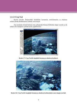 1.1.1.5. Crop Tool
      Kesme aracıdır. İmajınızdaki fazlalıkları kesmenize, temizlemenize ve imajınızı
serbest olarak döndürmenize olanak veren araçtır.

      Ana menünün altında bulunan araç çubuğunda bulunan bölümlere değer vererek ya da
serbest elle istediğiniz şekilde kesim yapabilirsiniz.




              Resim 1.7: Crop Tool ile imajdaki istenmeyen alanların kesilmesi.




 Resim 1.8: Crop Tool ile imajdaki istenmeyen alanların kesilmesinden sonra imajın son hali.



                                             9
 