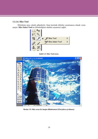 1.1.1.6. Slice Tool
       Dilimleme aracı olarak adlandırılır. İmaj üzerinde dilimler yaratmanıza olanak veren
araçtır. Slice Select Tool ise dilimlediğiniz alanları seçmenizi sağlar.




                                  Şekil 1.3: Slice Tool aracı.




             Resim 1.9: Slice aracı ile imajın dilimlenmesi (Parçalara ayrılması).




                                              10
 