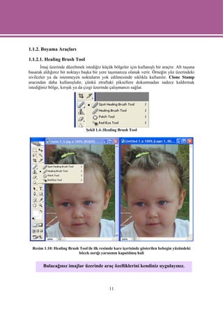1.1.2. Boyama Araçları

1.1.2.1. Healing Brush Tool
       İmaj üzerinde düzeltmek istediğiz küçük bölgeler için kullanışlı bir araçtır. Alt tuşuna
basarak aldığınız bir noktayı başka bir yere taşımanıza olanak verir. Örneğin yüz üzerindeki
sivilceler ya da istenmeyen noktaların yok edilmesinde sıklıkla kullanılır. Clone Stamp
aracından daha kullanışlıdır, çünkü etraftaki piksellere dokunmadan sadece kaldırmak
istediğiniz bölge, kırışık ya da çizgi üzerinde çalışmanızı sağlar.




                                Şekil 1.4.:Healing Brush Tool




  Resim 1.10: Healing Brush Tool ile ilk resimde kare içerisinde gösterilen bebegin yüzündeki
                           böcek ısırığı yarasının kapatılmış hali


        Bulacağınız imajlar üzerinde araç özelliklerini kendiniz uygulayınız.



                                              11
 