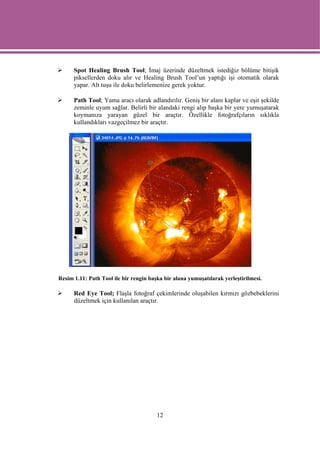 Spot Healing Brush Tool; İmaj üzerinde düzeltmek istediğiz bölüme bitişik
      piksellerden doku alır ve Healing Brush Tool’un yaptığı işi otomatik olarak
      yapar. Alt tuşu ile doku belirlemenize gerek yoktur.

      Path Tool; Yama aracı olarak adlandırılır. Geniş bir alanı kaplar ve eşit şekilde
      zeminle uyum sağlar. Belirli bir alandaki rengi alıp başka bir yere yumuşatarak
      koymanıza yarayan güzel bir araçtır. Özellikle fotoğrafçıların sıklıkla
      kullandıkları vazgeçilmez bir araçtır.




Resim 1.11: Path Tool ile bir rengin başka bir alana yumuşatılarak yerleştirilmesi.

      Red Eye Tool; Flaşla fotoğraf çekimlerinde oluşabilen kırmızı gözbebeklerini
      düzeltmek için kullanılan araçtır.




                                        12
 