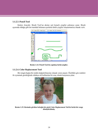 1.1.2.3. Pencil Tool
      Kalem Aracıdır. Brush Tool’un aksine sert kenarlı çizgiler çekmeye yarar. Brush
ayarında olduğu gibi üst menüde bulunan ayarlarla farklı çizgiler oluşturmanıza olanak verir.




                       Resim 1.14: Pencil Tool ile yapılmış farklı çizgiler.

1.1.2.4. Color Replacement Tool
       Bir rengin başka bir renkle değiştirilmesine olanak veren araçtır. Özellikle göz renkleri
ile oynamak gerektiğinde oldukça sık kullanılan bir araç olarak karşımıza çıkar.




   Resim 1.15: Resimde görülen bebeğin bir gözü Color Replacement Toll ile farklı bir renge
                                      dönüştürülmüş.




                                                14
 